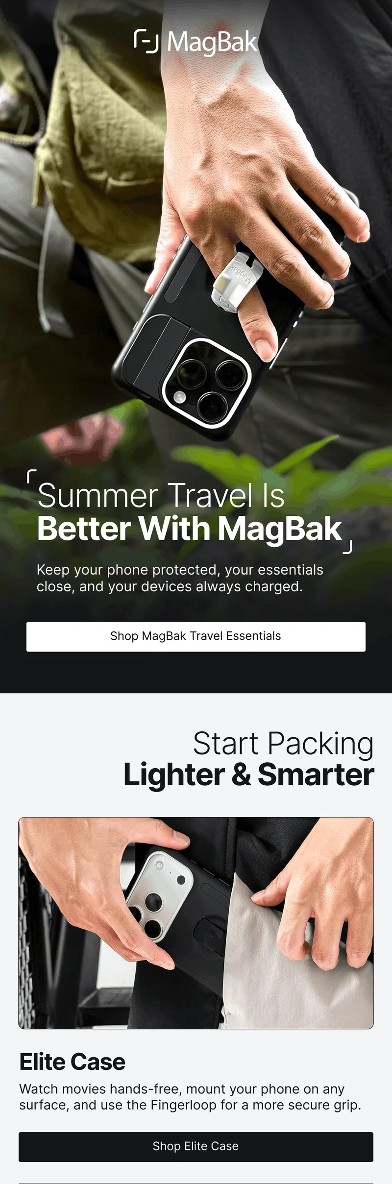 Summer Travel Is Better With MagBak Keep your phone protected, your essentials close, and your devices always charged. Start Packing Lighter & Smarter Elite Case Watch movies hands-free, mount your phone on any surface, and use the Fingerloop for a more secure grip.