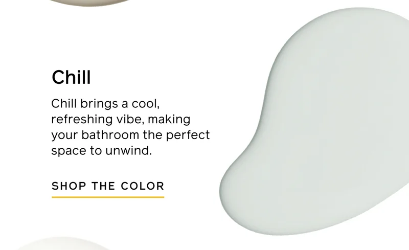 Chill. Chill brings a cool, refreshing vibe, making your bathroom the perfect space to unwind. SHOP THE COLOR