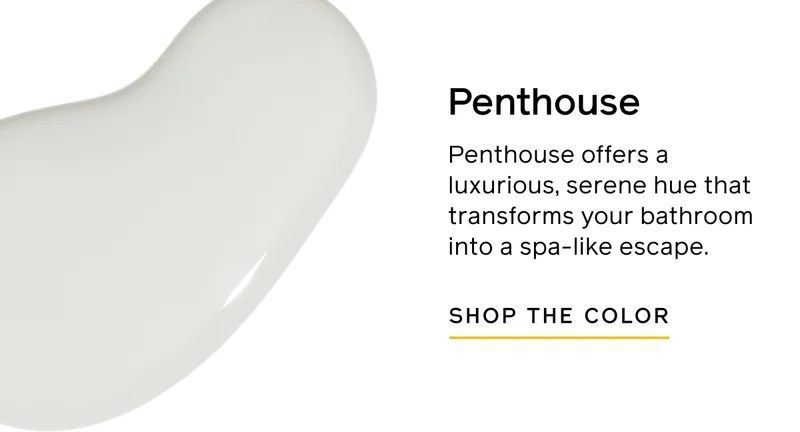 Penthouse. Penthouse offers a luxurious, serene hue that transforms your bathroom into a spa-like escape. SHOP THE COLOR