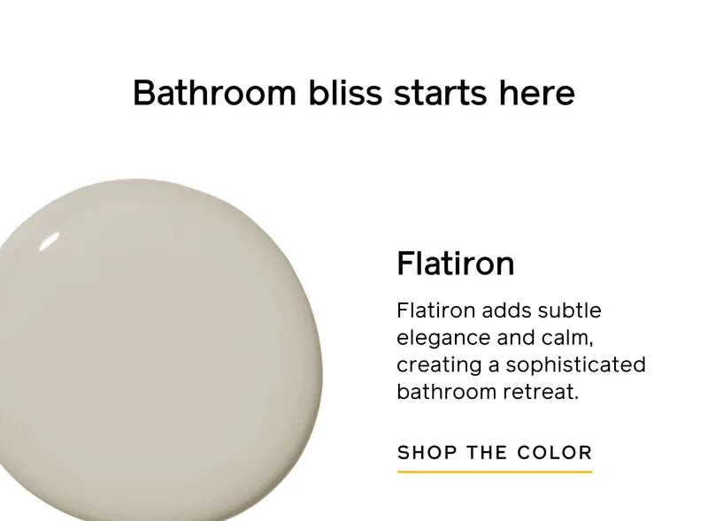 Bathroom bliss starts here. Flatiron. Flatiron adds subtle elegance and calm, creating a sophisticated bathroom retreat. SHOP THE COLOR