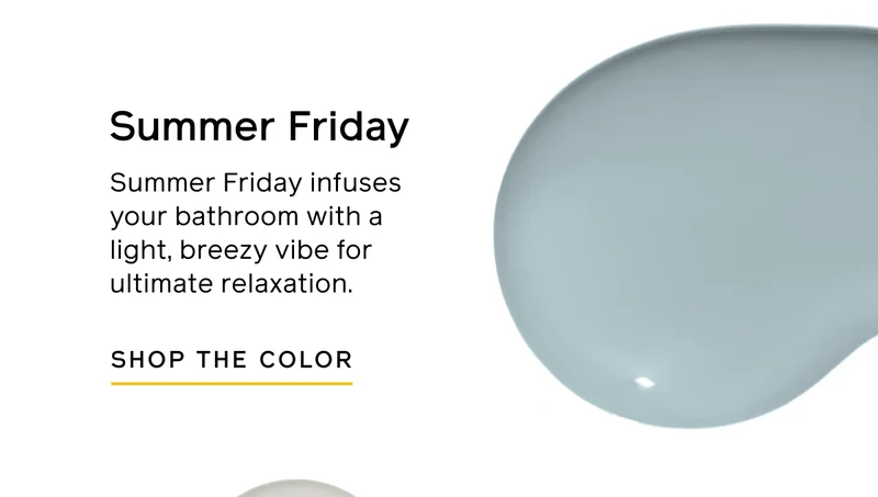 Summer Friday. Summer Friday infuses your bathroom with a light, breezy vibe for ultimate relaxation. SHOP THE COLOR