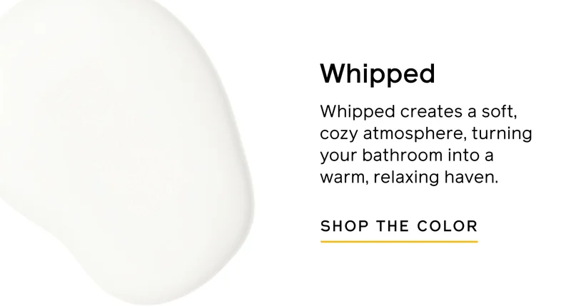 Whipped. Whipped creates a soft, cozy atmosphere, turning your bathroom into a warm, relaxing haven. SHOP THE COLOR