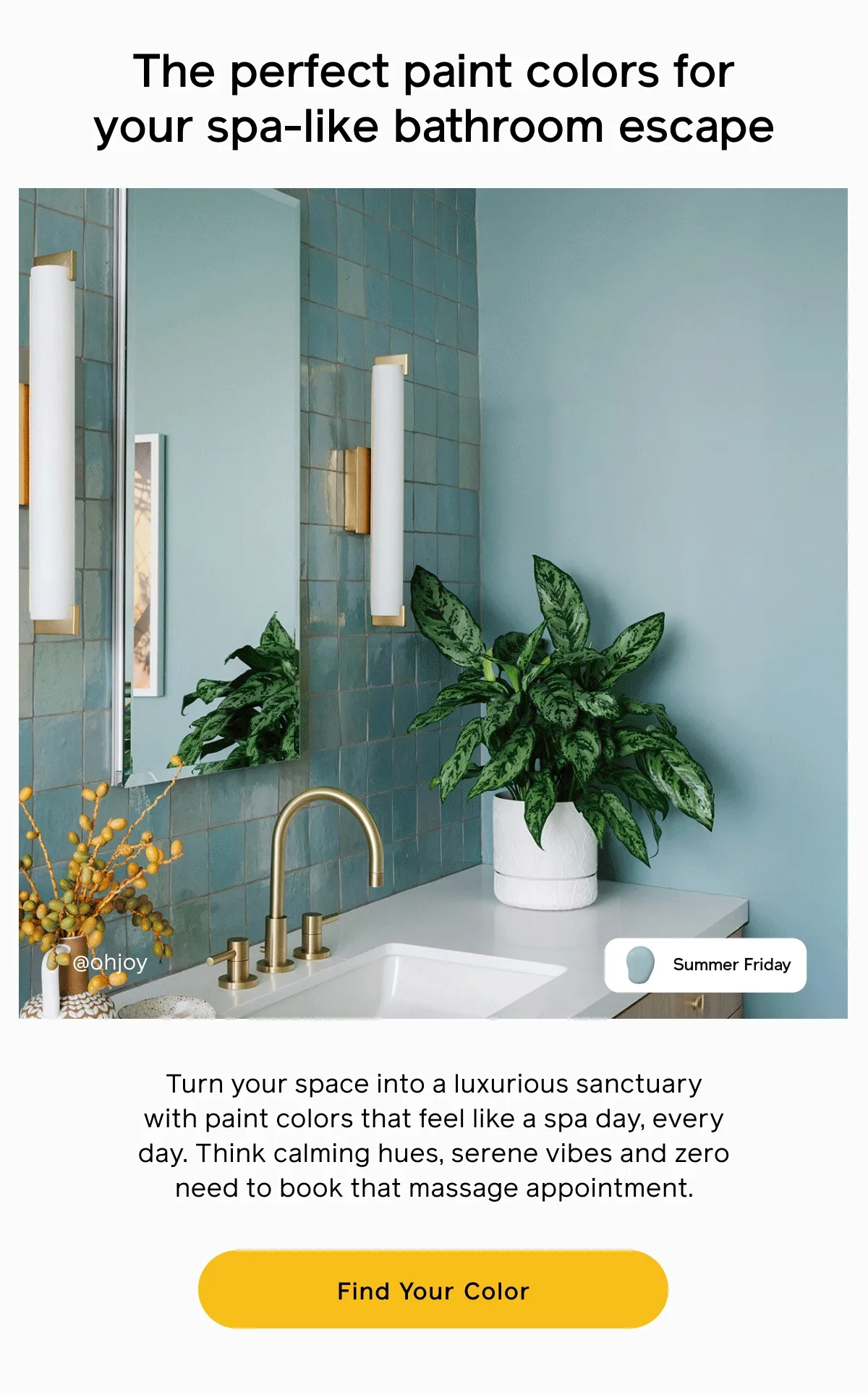 The perfect paint colors for your spa-like bathroom escape. Turn your space into a luxurious sanctuary with paint colors that feel like a spa day, every day. Think calming hues, serene vibes and zero need to book that massage appointment. Find Your Color