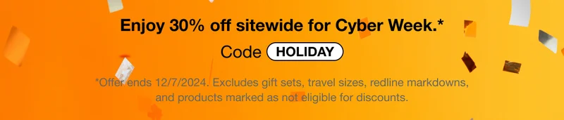 Enjoy 30% off sitewide for Cyber Week.* | Code discount code | *Offer ends 12/7/2024. Excludes gift sets, travel sizes, redline markdowns,and products marked as not eligible for discounts.