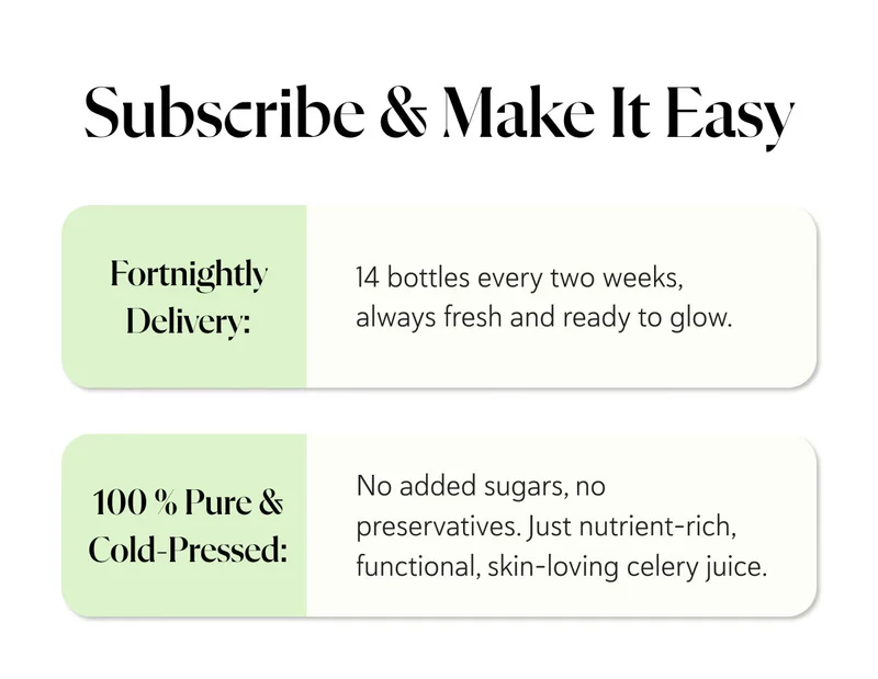Subscribe & Make It Easy  Fortnightly Delivery: 14 bottles every two weeks, always fresh and ready to glow. 100 % Pure & Cold-Pressed: No added sugars, no preservatives—just nutrient-rich, functional, skin-loving celery juice.