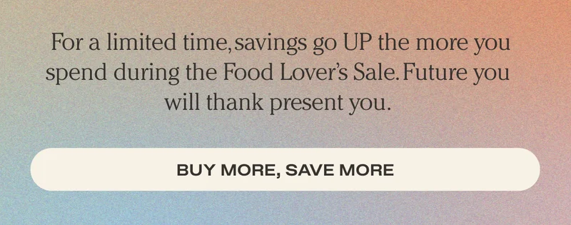 For a limited time, savings go UP the more you spend during the Food Lover’s Sale. Plus, save even more with your rewards. Future you will thank present you. - Buy More, Save More
