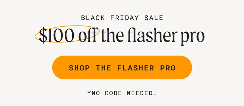 Black Friday Sale - $100 off the flasher pro - SHOP THE FLASHER PRO - *No code needed