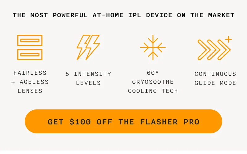 the most powerful at-home IPL device on the market - Hairless + Ageless Lenses - 5 Intensity Levels - 60° CryoSoothe Cooling Tech - Continuous Glide Mode - GET $100 OFF THE FLASHER PRO