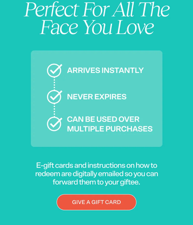 PERFECT FOR ALL THE FACES YOU LOVE   ✔ Arrives instantly ✔ Never expires ✔ Can be used over multiple purchases  E-gift cards and instructions on how to redeem are digitally emailed so you can forward them to your giftee.  [GIVE A GIFT CARD]