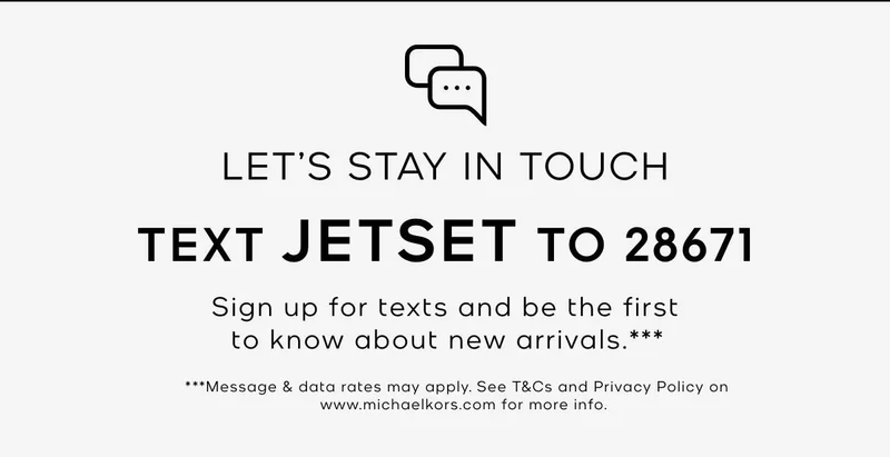 LET'S STAY IN TOUCH TEXT JETSET TO 28671 Sign up for texts and be the first to know about new arrivals.*** ***Message & data rates may apply. See T&Cs and Privacy Policy on www.michaelkors.com for more info.