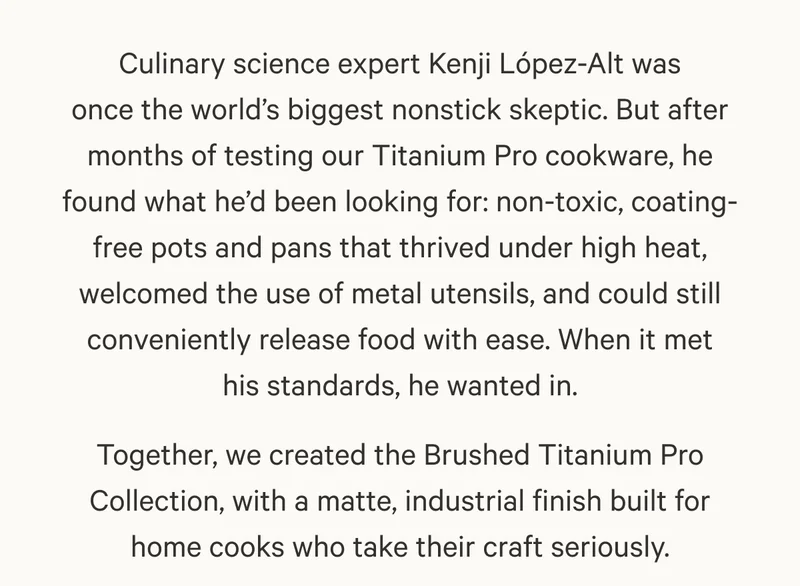 Culinary science expert Kenji López-Alt was once the world’s biggest nonstick skeptic. But after months of testing our Titanium Pro cookware, he found what he’d been looking for: non-toxic, coating-free pots and pans that thrived under high heat, welcomed the use of metal utensils, and could still conveniently release food with ease. When it met his standards, he wanted in. Together, we created the Brushed Titanium Pro Collection, with a matte, industrial finish built for home cooks who take their craft seriously.