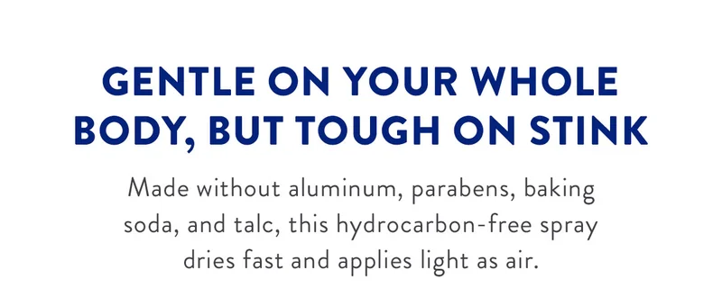 GENTLE ON YOUR WHOLE BODY, BUT TOUGH ON STINK Made without aluminum, parabens, baking soda, and talc, this hydrocarbon-free spray dries fast and applies light as air.