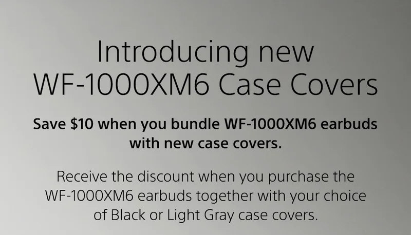 Introduction new WF-1000XM6 Case Covers | Save 10% when bundle WF-1000XM6 earbuds with new case covers. Receive the discount when you purchase the WF-1000XM6 earbuds together with your choice of Black or Light Gray case covers. Shop WF-1000XM6 | Shop case covers