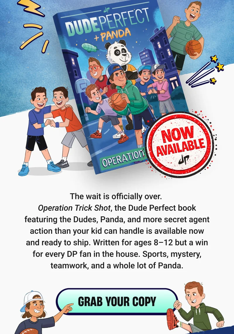 The wait is officially over.  Operation Trick Shot, the Dude Perfect book featuring the Dudes, Panda, and more secret agent action than your kid can handle is available now and ready to ship. Written for ages 8–12 but a win for every DP fan in the house. Sports, mystery, teamwork, and a whole lot of Panda. -  Grab Your Copy