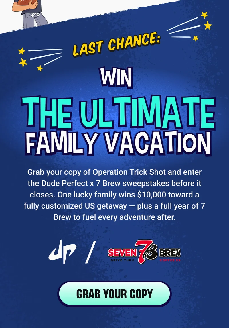 LAST CHANCE: | WIN THE ULTIMATE FAMILY VACATION - Grab your copy of Operation Trick Shot and enter the Dude Perfect x 7 Brew sweepstakes before it closes. One lucky family wins $10,000 toward a fully customized US getaway — plus a full year of 7 Brew to fuel every adventure after.  - GRAB YOUR COPY
