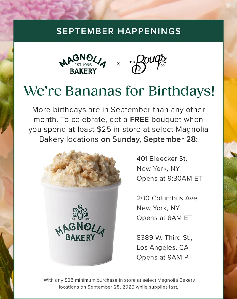September Happenings! Magnolia Bakery x The Bouqs Co. We're Bananas for Birthdays! More birthdays are in September than any other month. To celebrate, get a FREE bouquet when you spend at least $25 in-store at select Magnolia Bakery locations on Sunday, September 28. Applicable locations 401 Bleecker St. New York, NY, 200 Columbus Ave, New York, NY, 8389 W. Third St. Lost Angeles, CA. September Happenings! Magnolia Bakery x The Bouqs Co. We're Bananas for Birthdays! More birthdays are in September than any other month. To celebrate, get a FREE bouquet when you spend at least $25 in-store at select Magnolia Bakery locations on Sunday, September 28. Applicable locations 401 Bleecker St. New York, NY, 200 Columbus Ave, New York, NY, 8389 W. Third St. Lost Angeles, CA.