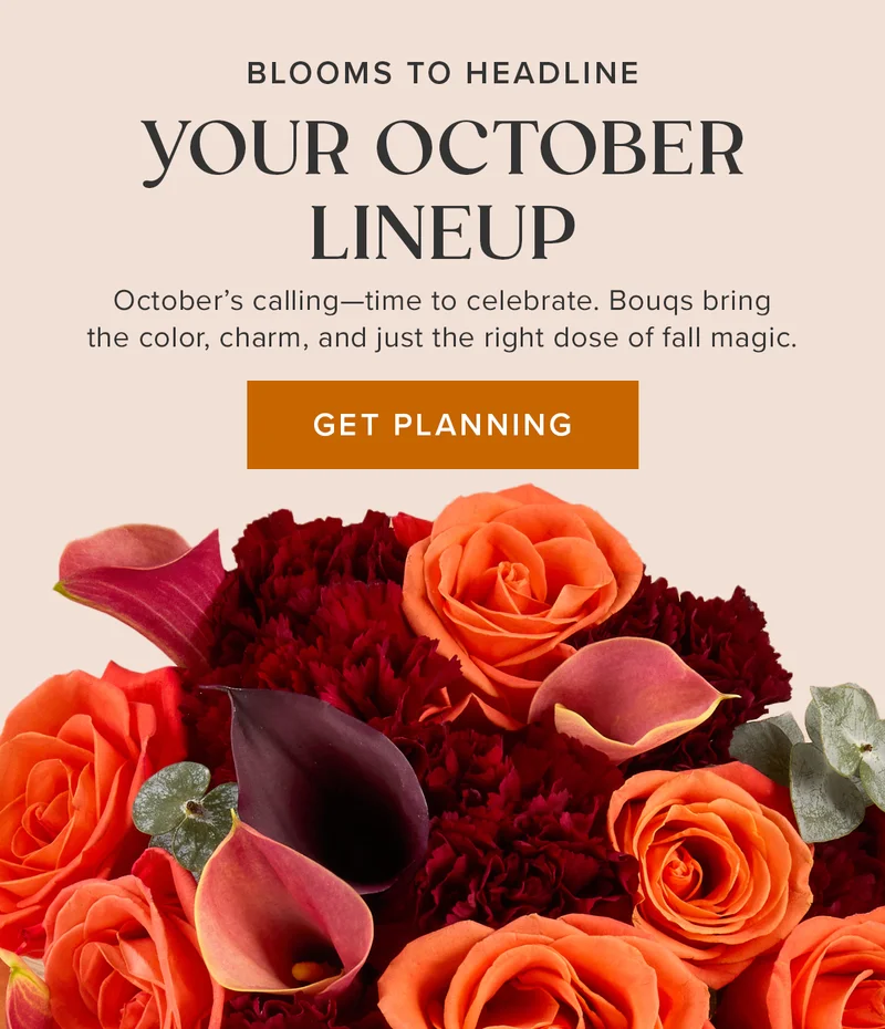 Blooms to Headline Your October Lineup. October's calling--time to celebrate. Bouqs bring the color, charm, and just the right dose of fall magic. Get Planning Blooms to Headline Your October Lineup. October's calling--time to celebrate. Bouqs bring the color, charm, and just the right dose of fall magic. Get Planning