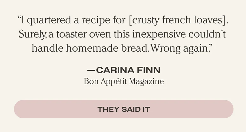 "I quartered a recipe for [crusty french loaves]. Surely, a toaster oven this inexpensive couldn't handle homemade bread. Wrong again." - Carina Finn, Bon Appetit Magazine - They Said It