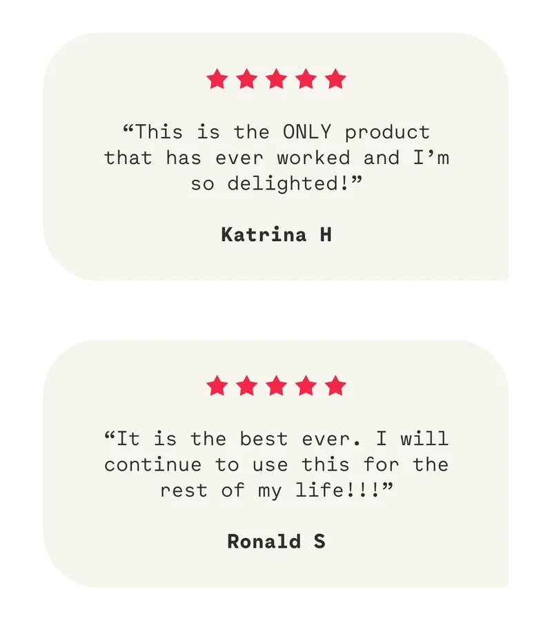 “This is the ONLY product that has ever worked and I’m so delighted!”  Katrina H “It is the best ever. I will continue to use this for the rest of my life!!!”  Ronald S
