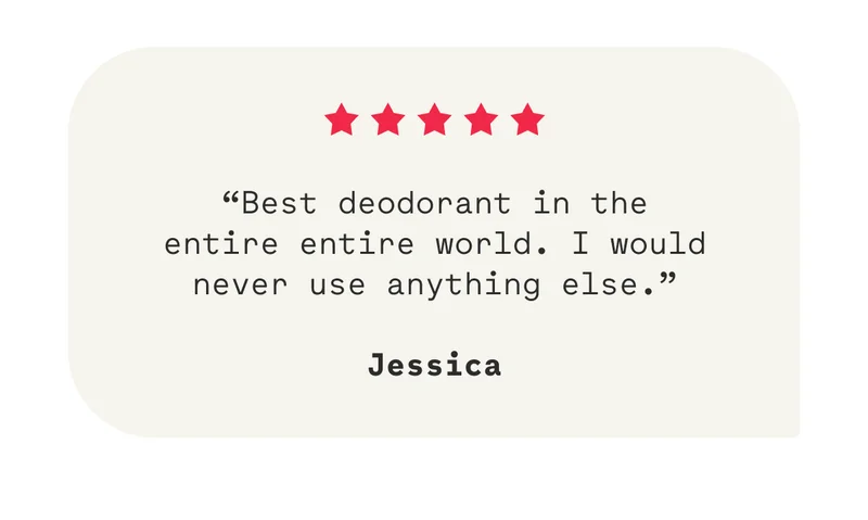 “Best deodorant in the entire entire world. I would never use anything else.”  Jessica
