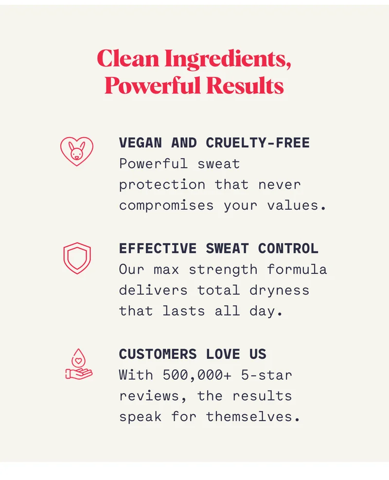 Clean Ingredients, Powerful Results Vegan and Cruelty-Free Powerful sweat protection that never compromises your values. Effective Sweat Control Our max strength formula delivers total dryness that lasts all day. Customers Love Us&nbsp; With 500,000+ 5-star reviews, the results speak for themselves.