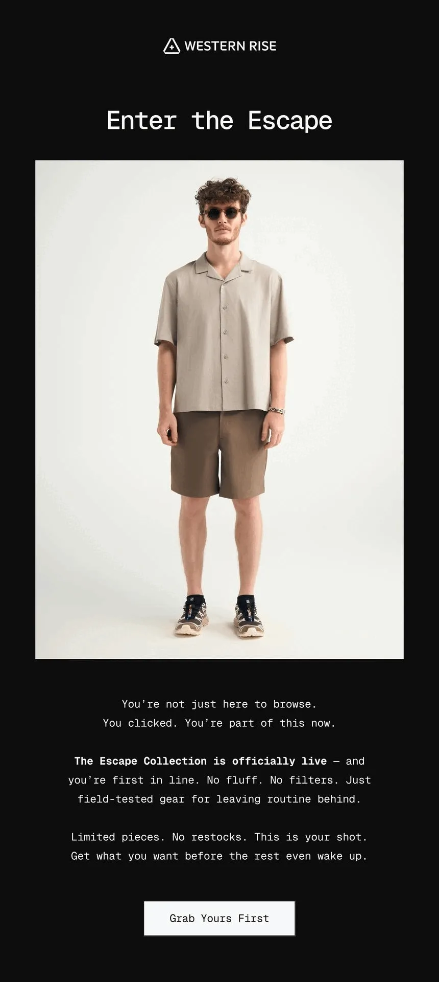 You’re not just here to browse. You clicked. You’re part of this now.  The Escape Collection is officially live — and you’re first in line. No fluff. No filters. Just field-tested gear for leaving routine behind. Limited pieces. No restocks. This is your shot.  Get what you want before the rest even wake up.