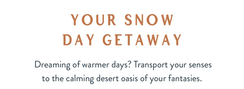 Your Snow Day Getaway | Dreaming of warmer days? Transport your senses to the calming desert oasis of your fantasies.