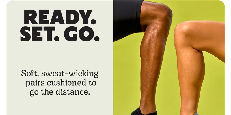 READY. SET. GO. | Soft, sweat-wicking pairs cushioned to go the distance.