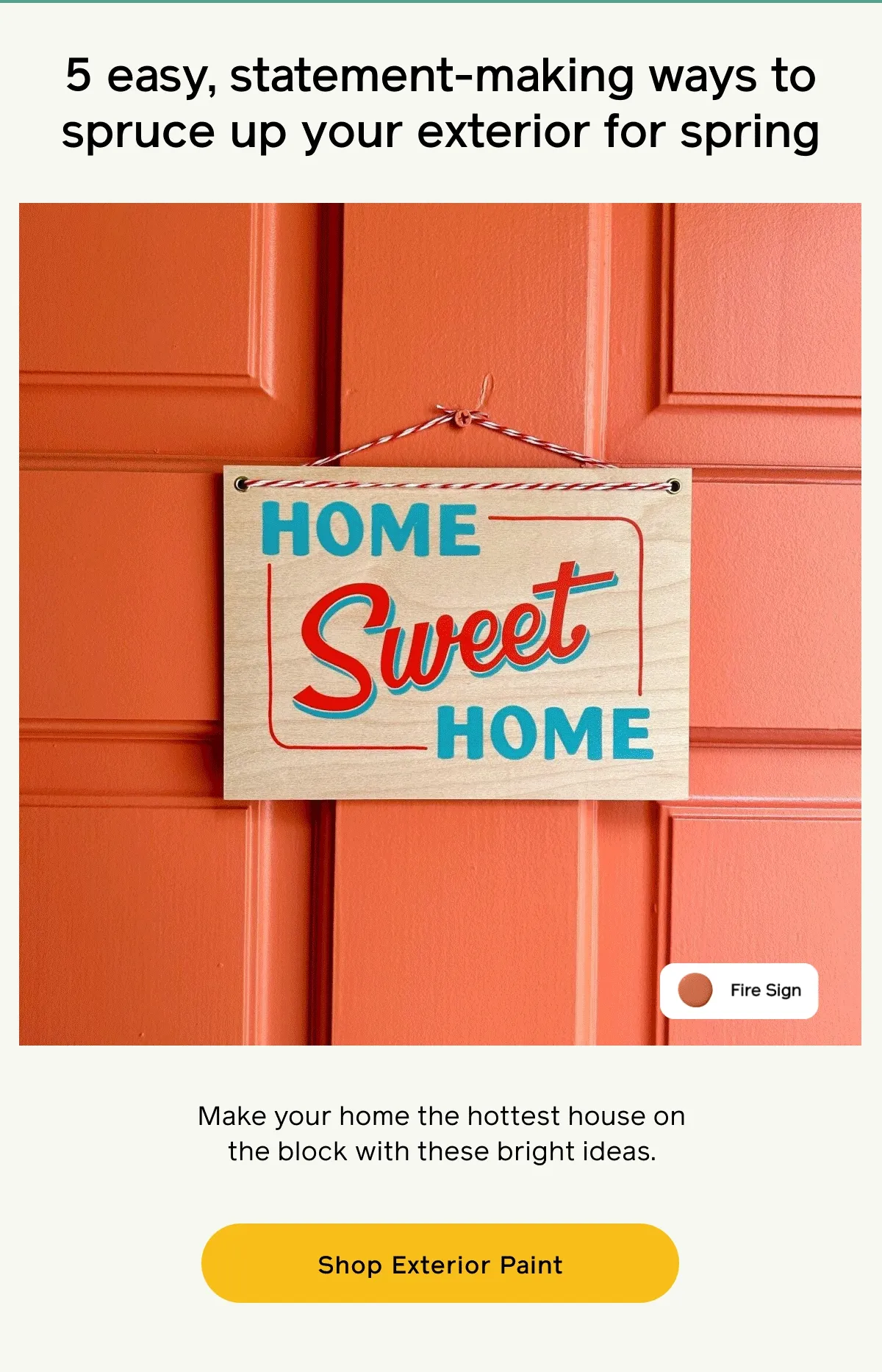 5 easy, statement-making ways to spruce up your exterior for spring. Make your home the hottest house on the block with these bright ideas. Shop Exterior Paint