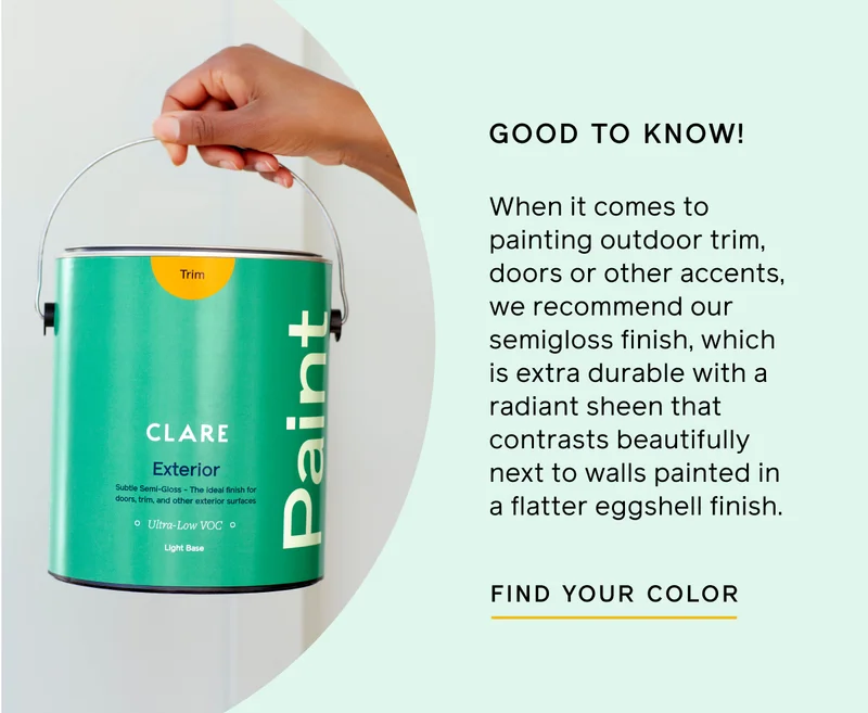 GOOD TO KNOW! When it comes to painting outdoor trim, doors or other accents, we recommend our semigloss finish, which is extra durable with a radiant sheen that contrasts beautifully next to walls painted in a flatter eggshell finish. FIND YOUR COLOR