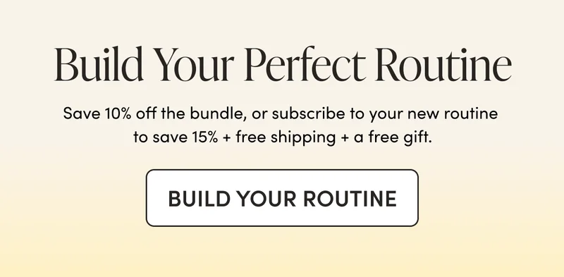 Build Your Perfect Routine Save 10% off the bundle, or subscribe to your new routine to save 15% + free shipping + a free gift.
