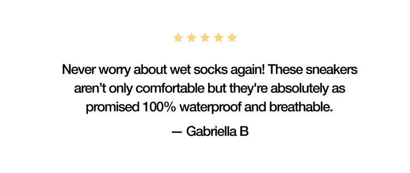 5-Star Review. Never worry about wet socks again! These sneakers aren’t only comfortable but they're absolutely as promised 100% waterproof and breathable. — Gabriella B