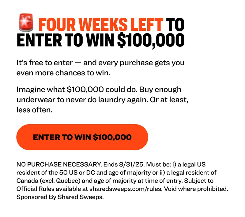 🚨 FOUR WEEKS LEFT TO enter to win $100,000 It’s free to enter — and every purchase gets you even more chances to win. That’s $100,000, straight to your bank account. Imagine what $100,000 could do. Buy enough underwear to never do laundry again. Or at least, not that often. Enter to Win $100,000 NO PURCHASE NECESSARY. Ends 8/31/25. Must be: i) a legal US resident of the 50 US or DC and age of majority or ii) a legal resident of Canada (excl. Quebec) and age of majority at time of entry. Subject to Official Rules available at sharedsweeps.com/rules. Void where prohibited. Sponsored By Shared Sweeps.