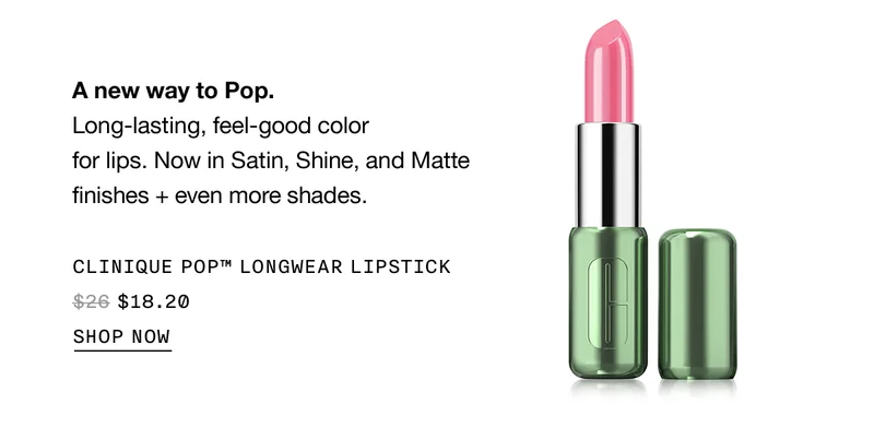 A new way to Pop. Long-lasting, feel-good color for lips. Now in Satin, Shine and Matte finishes + even more shades. CLINIQUE POP™ LONGWEAR LIPSTICK $18.20 SHOP NOW