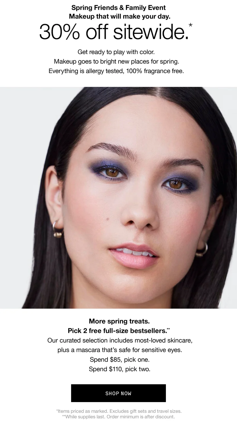 Spring Friends & Family Event Makeup that will make your day. 30% off sitewide.* Get ready to play with color. Makeup goes to bright new places for spring. Everything is allergy tested, 100% fragrance free. More spring treats. Pick 2 free full-size bestsellers.** Our curated selection includes most-loved skincare, plus a mascara that's safe for sensitive eyes. Spend $85, pick one. Spend $110, pick two. SHOP NOW *Items priced as marked. Excludes gift sets and travel sizes. **While supplies last. Order minimum is after discount.