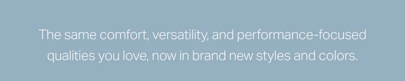 The same comfort, versatility, and performance-focused qualities you love, now in brand new styles and colors.
