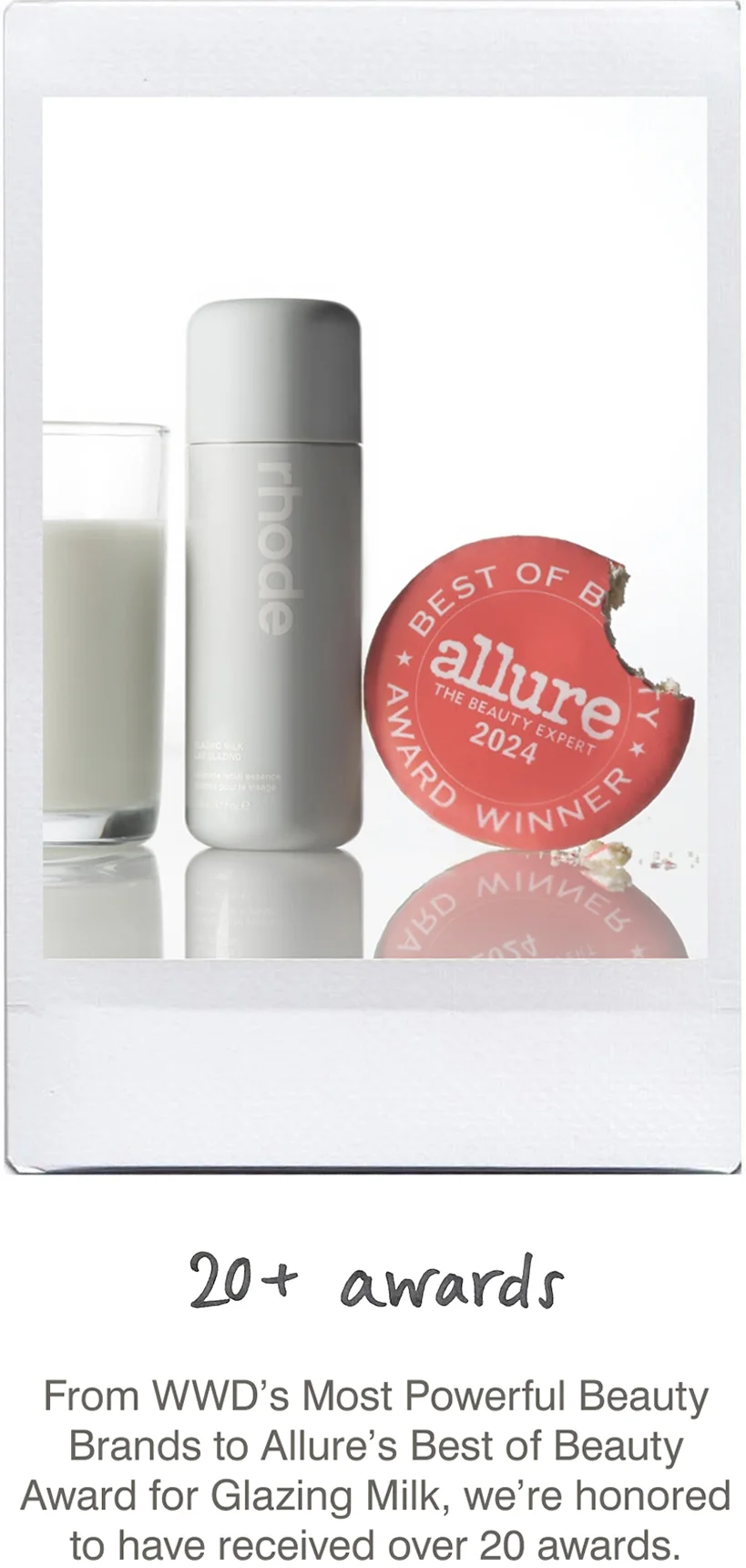 20+ awards: From WWD’s Most Powerful Beauty Brands to Allure’s Best of Beauty Award for Glazing Milk, we’re honored to have received over 20 awards.
