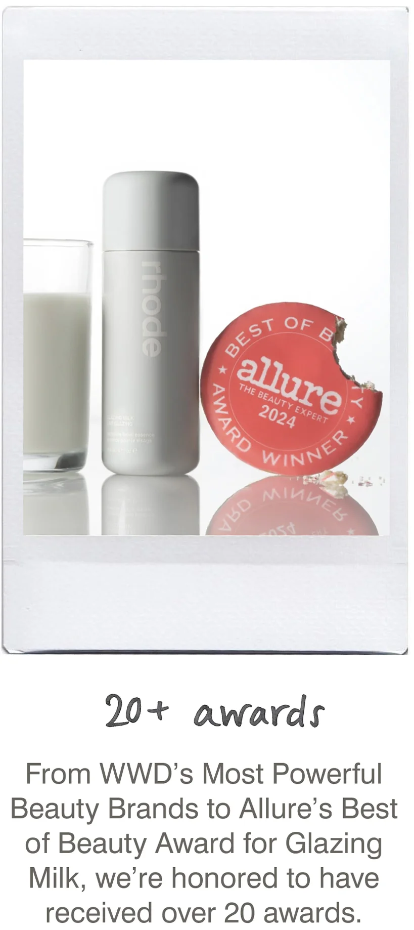 20+ awards: From WWD’s Most Powerful Beauty Brands to Allure’s Best of Beauty Award for Glazing Milk, we’re honored to have received over 20 awards.