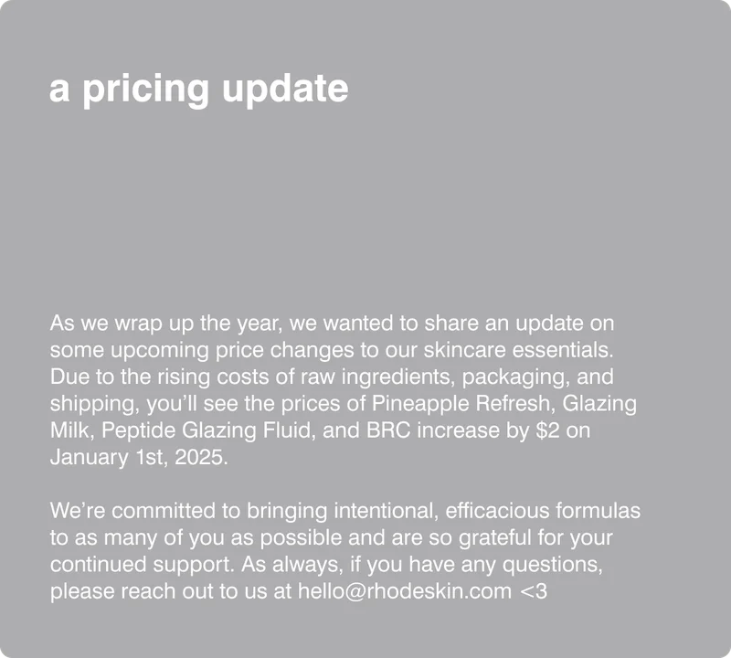 a pricing update: As we wrap up the year, we wanted to share an update on some upcoming price changes to our skincare essentials. Due to the rising costs of raw ingredients, packaging, and shipping, you’ll see the prices of Pineapple Refresh, Glazing Milk, Peptide Glazing Fluid, and BRC increase by $2 (will be $ by market) on January 1st, 2025.  We’re committed to bringing intentional, efficacious formulas to as many of you as possible and are so grateful for your continued support. As always, if you have any questions, please reach out to us at hello@rhodeskin.com <3