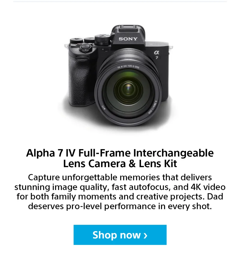 Alpha 7 IV Full-Frame Interchangeable Lens Camera & Lens Kit. Capture unforgettable memories that delivers stunning image quality, fast autofocus, and 4K video for both family moments and creative projects. Dad deserves pro-level performance in every shot. Shop Now