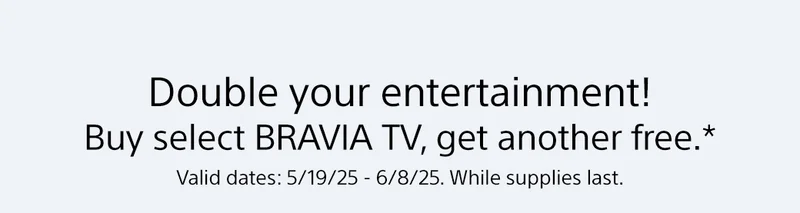 Double your entertainment! Buy select BRAVIA TV, get another free.* Valid dates: 5/19-25 - 6/8/25. While supplies last.