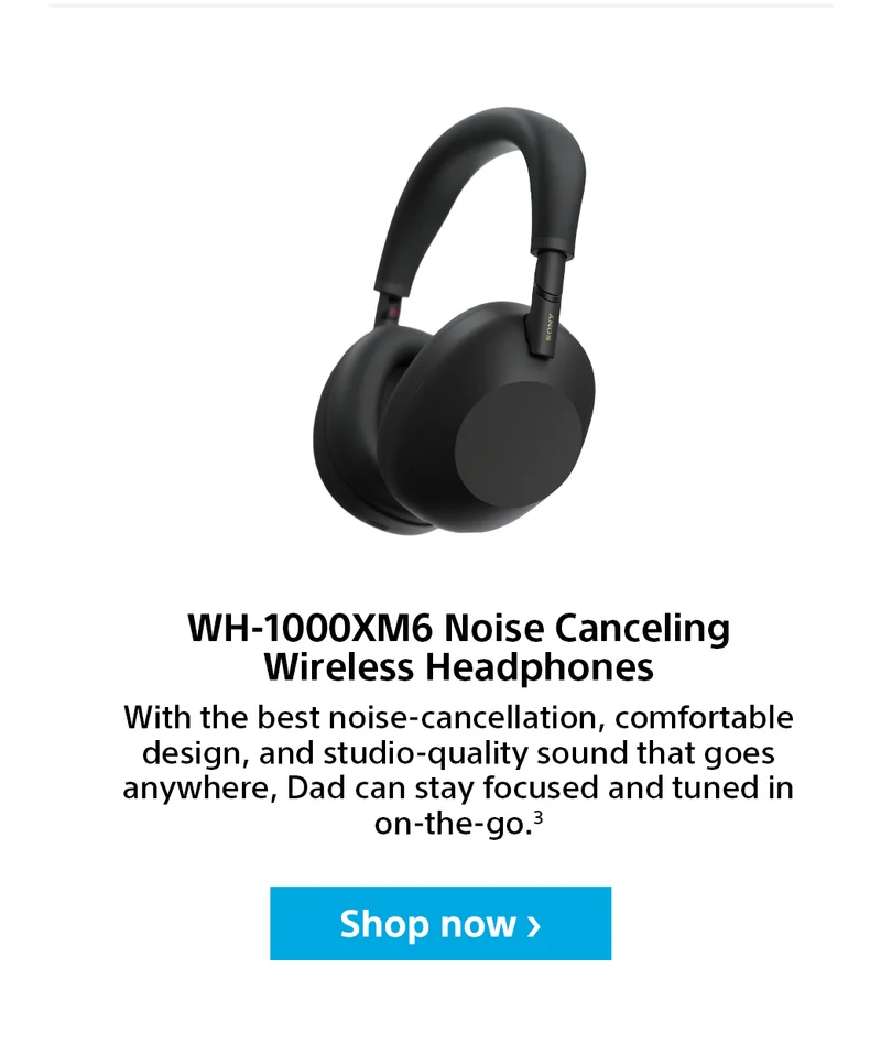 WH-1000XM6 Noise Canceling Wireless Headphones. With the best noise-cancellation, comofortable design, and studio-quality sound that goes anywhere, Dad can stay focused and tuned on-the-go.