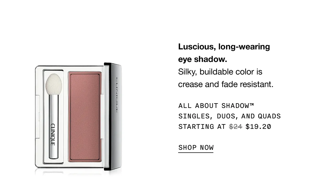 Luscious, long-wearing eye shadow. Silky, buildable color is crease and fade resistant. All About Shadow™ Singles, Duos, and Quads Starting at $19.20 SHOP NOW