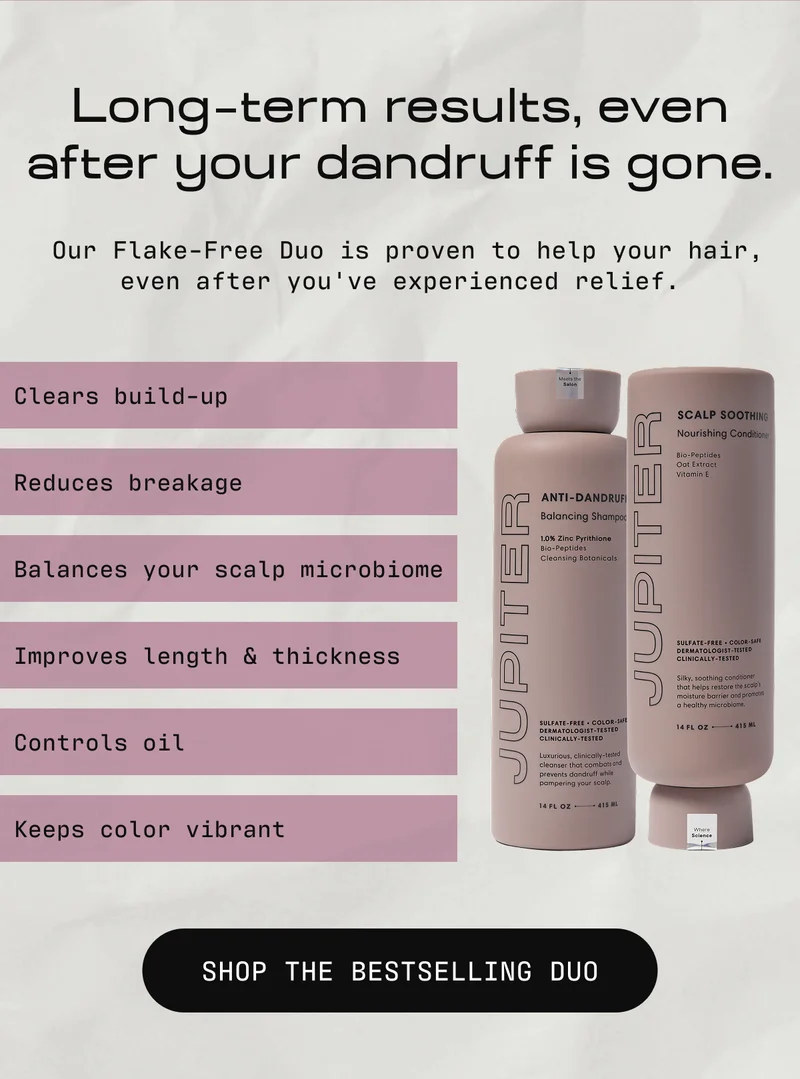 Long  term results, even after your dandruff is gone. | Our Flake-Free Duo is proven to help your hair, even after you've experienced relief. Clears build-up Reduces breakage Balances your scalp microbiome Improves length & thickness Controls oil Keep color vibrant | SHOP THE BESTSELLING SYSTEM