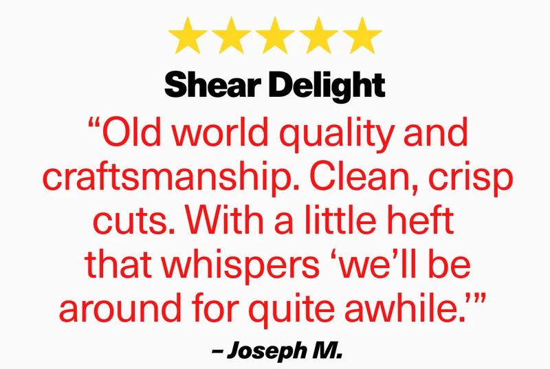 “Old world quality and craftsmanship. Clean, crisp cuts. With a little heft  that whispers ‘we’ll be around for quite awhile.’”  –&nbsp;Joseph M.
