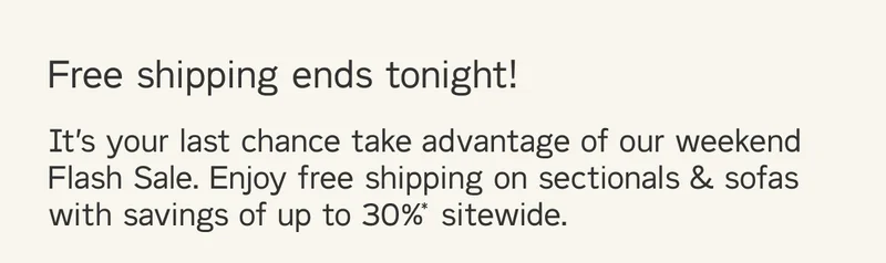 Free shipping ends tonight! It’s your last chance take advantage of our weekend Flash Sale. Enjoy free shipping on sectionals & sofas with savings of up to 30%* sitewide.