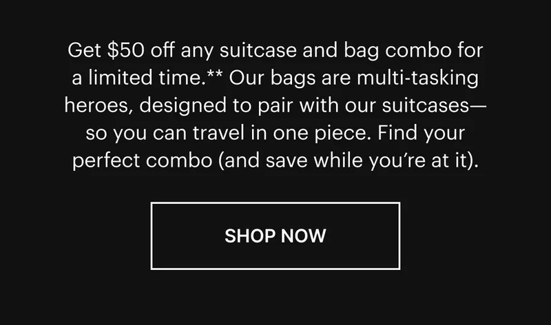 Get $50 off any suitcase and bag combo for a limited time.* Our bags are multi-tasking heroes, designed to pair with our suitcases—so you can travel in one piece. Find your perfect combo (and save while you’re at it). Shop now