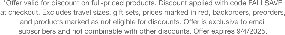 *Offer valid for discount on full-priced products. Discount applied with code FALLSAVE at checkout. Excludes travel sizes, gift sets, prices marked in red, backorders, preorders, and products marked as not eligible for discounts. Offer not combinable with other discounts. Offer expires 9/4/2025.