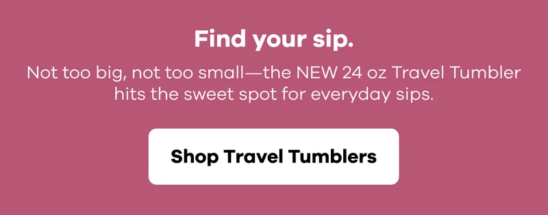 Find your sip. Not too big, not too small--the NEW 24 oz Travel Tumbler hits the sweet spot for everyday sips. | Shop Travel Tumblers