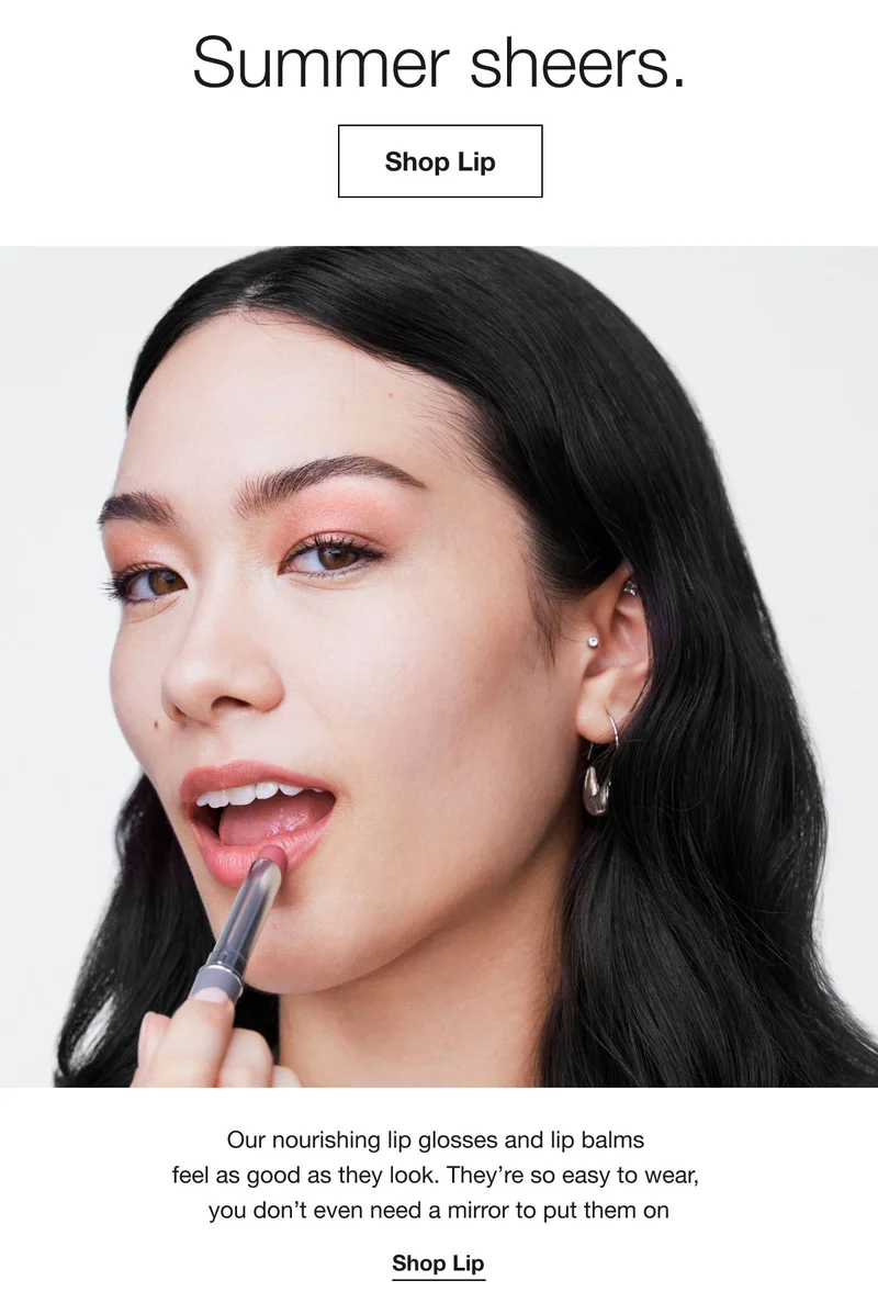 Summer sheers. Shop Lip Our nourishing lip glosses and lip balms feel as good as they look. They're so easy to wear, you don't even need a mirror to put them on Shop Lip